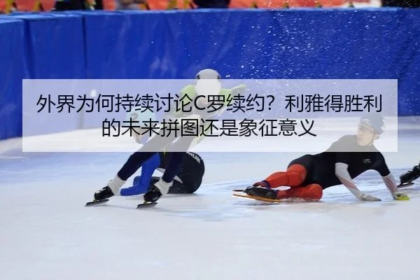 外界为何持续讨论C罗续约？利雅得胜利的未来拼图还是象征意义